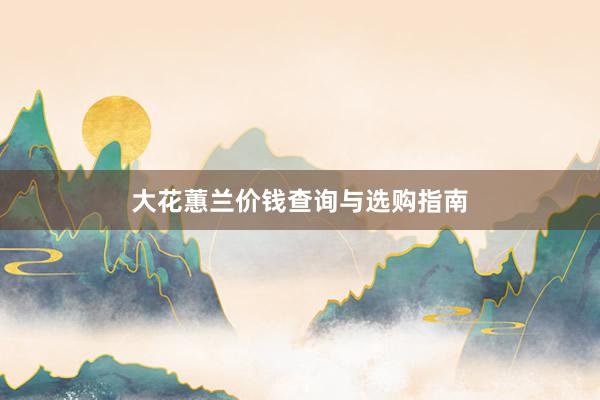 大花蕙兰价钱查询与选购指南