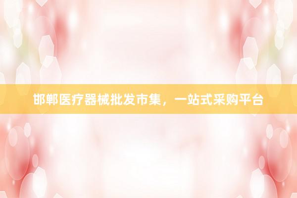 邯郸医疗器械批发市集，一站式采购平台